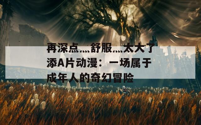 再深点灬舒服灬太大了添A片动漫：一场属于成年人的奇幻冒险