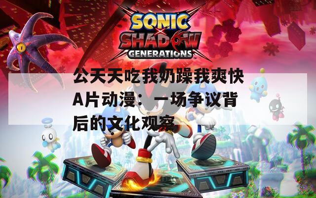 公天天吃我奶躁我爽快A片动漫：一场争议背后的文化观察