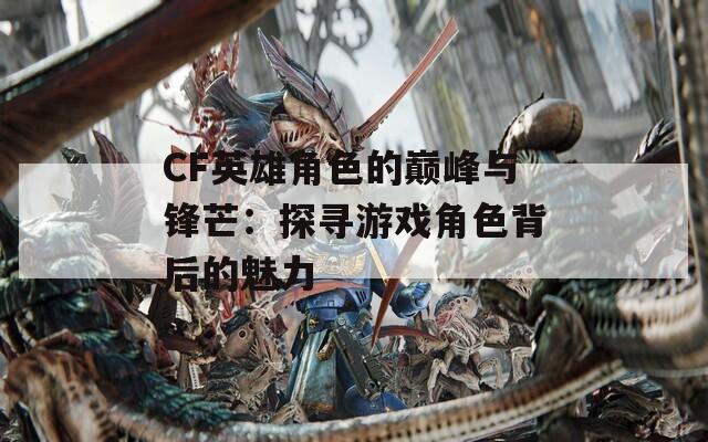 CF英雄角色的巅峰与锋芒：探寻游戏角色背后的魅力