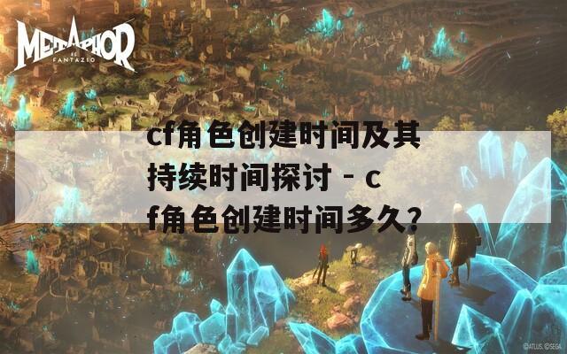 cf角色创建时间及其持续时间探讨 - cf角色创建时间多久？