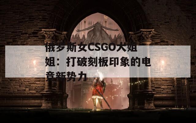 俄罗斯女CSGO大姐姐：打破刻板印象的电竞新势力