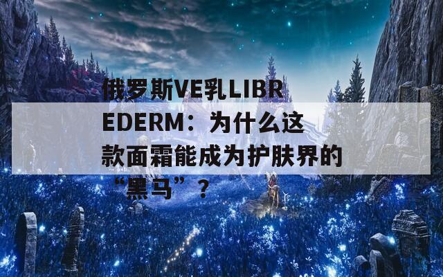 俄罗斯VE乳LIBREDERM：为什么这款面霜能成为护肤界的“黑马”？