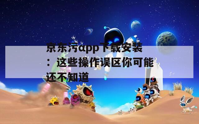 京东污αpp下载安装：这些操作误区你可能还不知道