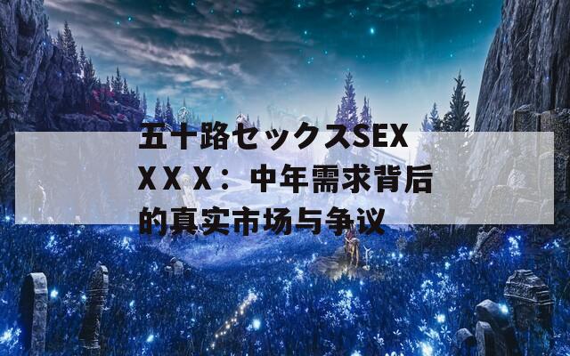 五十路セックスSEXXⅩⅩ：中年需求背后的真实市场与争议