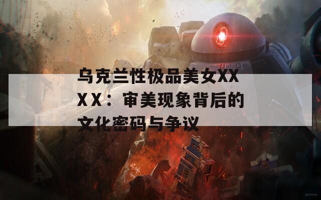 乌克兰性极品美女XXXⅩ：审美现象背后的文化密码与争议