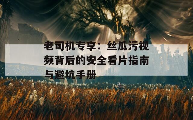 老司机专享：丝瓜污视频背后的安全看片指南与避坑手册