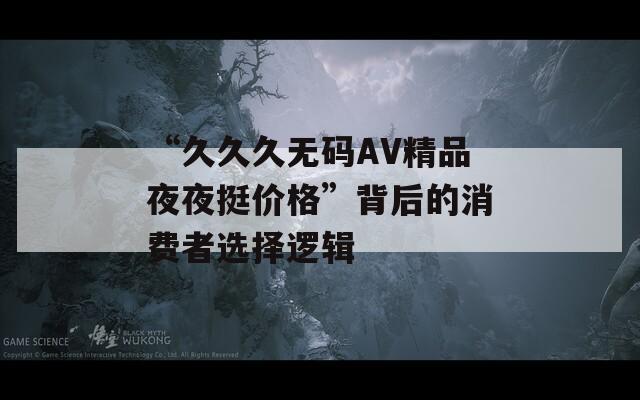 “久久久无码AV精品夜夜挺价格”背后的消费者选择逻辑