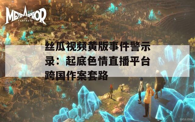 丝瓜视频黄版事件警示录：起底色情直播平台跨国作案套路