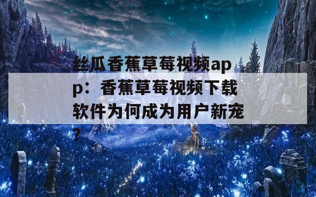 丝瓜香蕉草莓视频app：香蕉草莓视频下载软件为何成为用户新宠？
