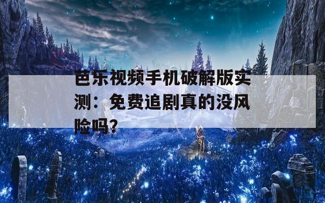 芭乐视频手机破解版实测：免费追剧真的没风险吗？