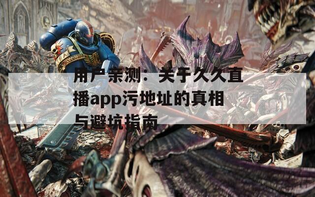 用户亲测：关于久久直播app污地址的真相与避坑指南
