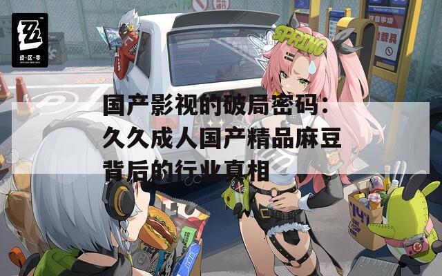 国产影视的破局密码：久久成人国产精品麻豆背后的行业真相