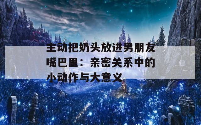 主动把奶头放进男朋友嘴巴里：亲密关系中的小动作与大意义