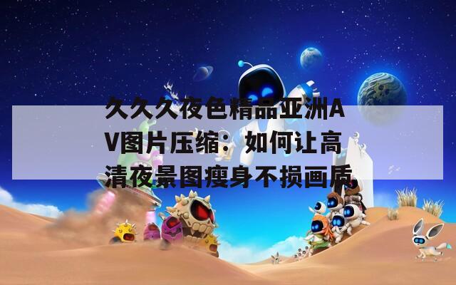 久久久夜色精品亚洲AV图片压缩：如何让高清夜景图瘦身不损画质