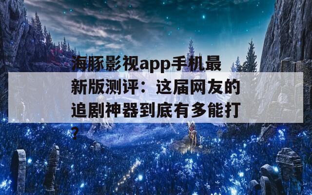 海豚影视app手机最新版测评：这届网友的追剧神器到底有多能打？