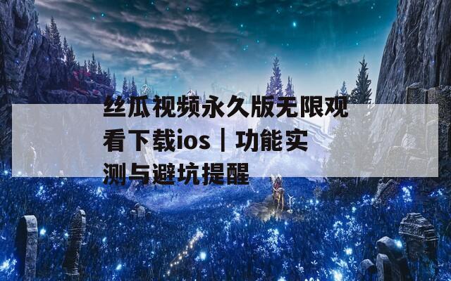 丝瓜视频永久版无限观看下载ios｜功能实测与避坑提醒
