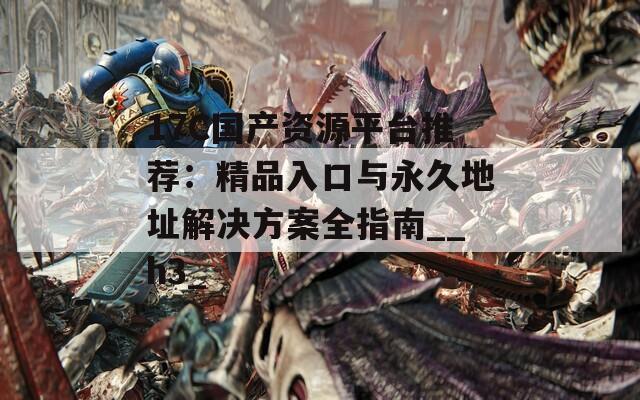 17C国产资源平台推荐：精品入口与永久地址解决方案全指南__h3_  第1张