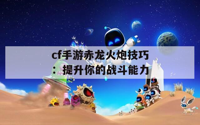 cf手游赤龙火炮技巧：提升你的战斗能力  第1张