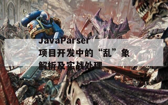 JavaParser项目开发中的“乱”象解析及实战处理  第1张