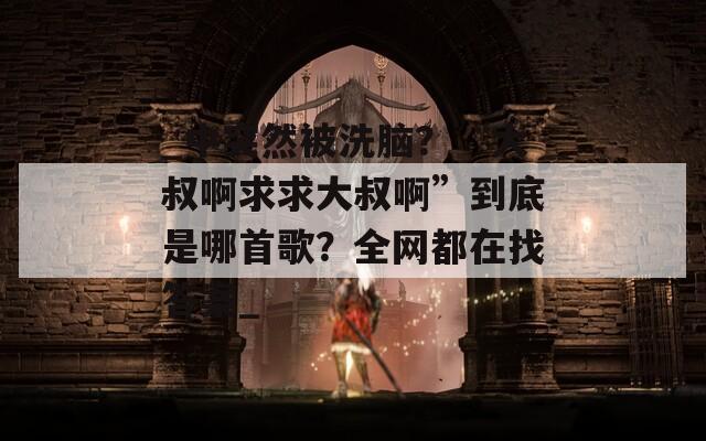 _中突然被洗脑？“大叔啊求求大叔啊”到底是哪首歌？全网都在找答案_  第1张