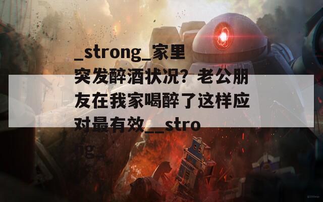 _strong_家里突发醉酒状况？老公朋友在我家喝醉了这样应对最有效__strong_  第1张