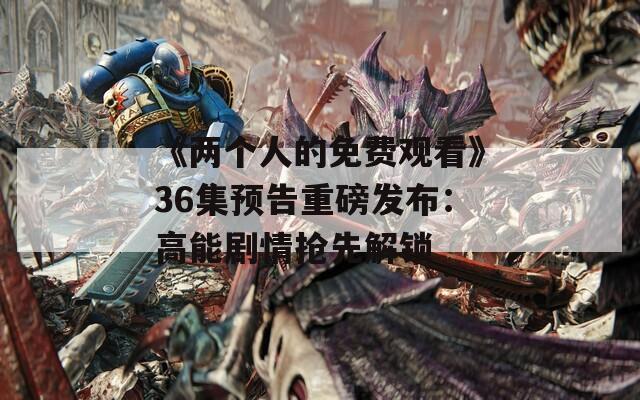 《两个人的免费观看》36集预告重磅发布：高能剧情抢先解锁  第1张