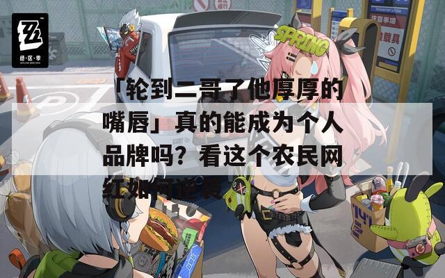 「轮到二哥了他厚厚的嘴唇」真的能成为个人品牌吗？看这个农民网红如何逆袭  第1张