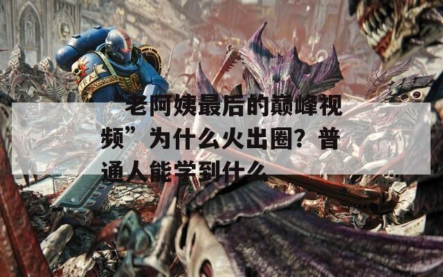 “老阿姨最后的巅峰视频”为什么火出圈？普通人能学到什么  第1张