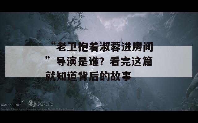 “老卫抱着淑蓉进房间”导演是谁？看完这篇就知道背后的故事  第1张