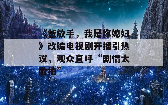 《爸放手，我是你媳妇》改编电视剧开播引热议，观众直呼“剧情太敢拍”  第1张