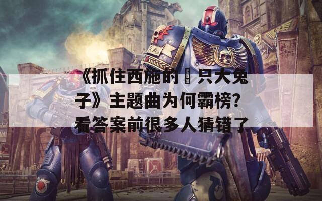 《抓住西施的兩只大兔子》主题曲为何霸榜？看答案前很多人猜错了  第1张