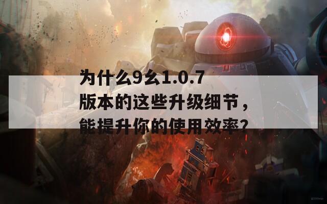 为什么9幺1.0.7版本的这些升级细节，能提升你的使用效率？