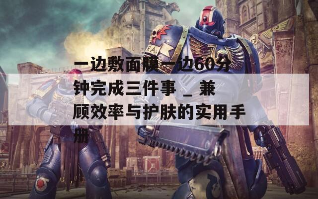 一边敷面膜一边60分钟完成三件事 _ 兼顾效率与护肤的实用手册  第1张