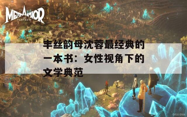 丰丝韵母沈蓉最经典的一本书：女性视角下的文学典范  第1张