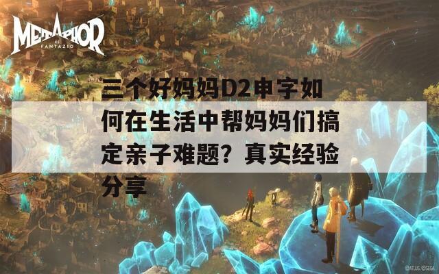 三个好妈妈D2申字如何在生活中帮妈妈们搞定亲子难题？真实经验分享  第1张