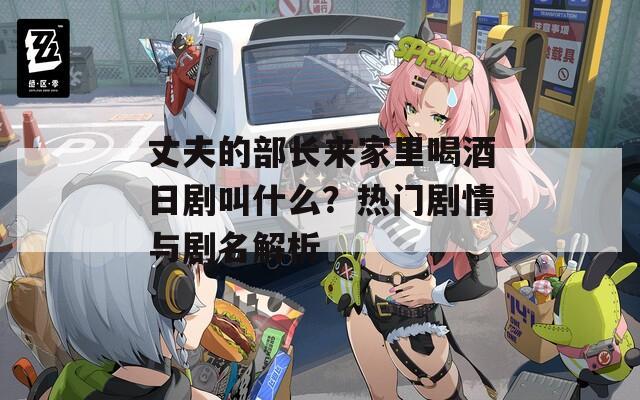 丈夫的部长来家里喝酒日剧叫什么？热门剧情与剧名解析  第1张