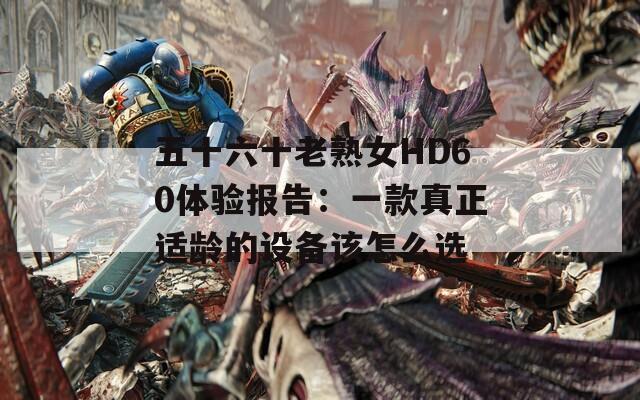 五十六十老熟女HD60体验报告：一款真正适龄的设备该怎么选  第1张