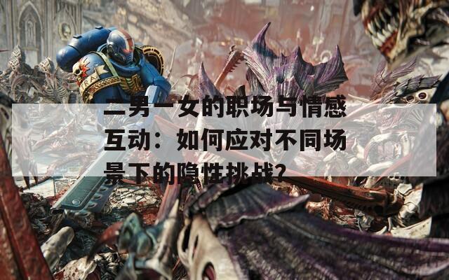 二男一女的职场与情感互动：如何应对不同场景下的隐性挑战？  第1张