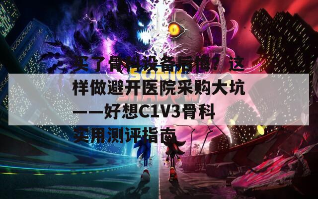 买了骨科设备后悔？这样做避开医院采购大坑——好想C1V3骨科实用测评指南  第1张