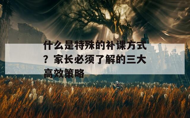 什么是特殊的补课方式？家长必须了解的三大高效策略  第1张