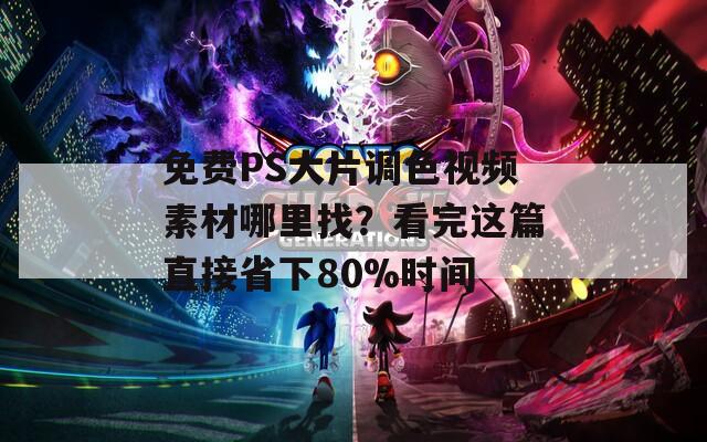 免费PS大片调色视频素材哪里找？看完这篇直接省下80%时间