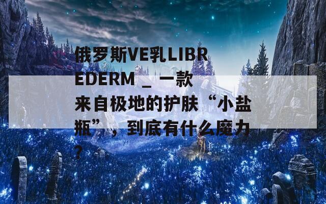 俄罗斯VE乳LIBREDERM _ 一款来自极地的护肤“小盐瓶”，到底有什么魔力？  第1张