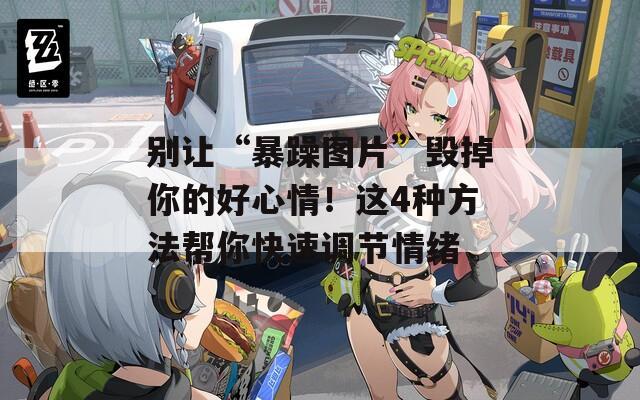 别让“暴躁图片”毁掉你的好心情！这4种方法帮你快速调节情绪  第1张