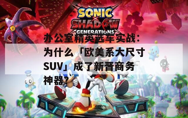 办公室精英选车实战：为什么「欧美系大尺寸SUV」成了新晋商务神器？