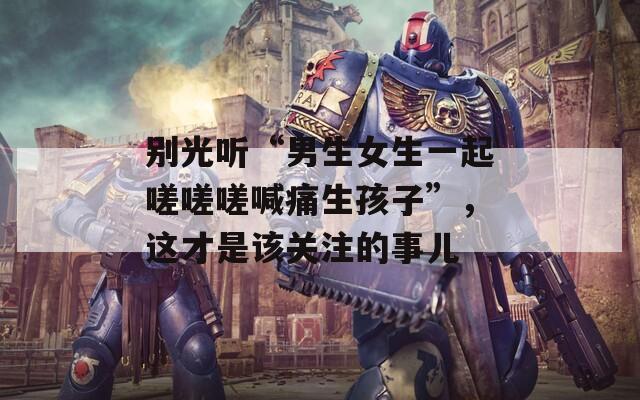 别光听“男生女生一起嗟嗟嗟喊痛生孩子”，这才是该关注的事儿  第1张