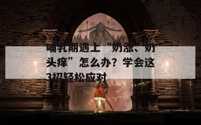 哺乳期遇上“奶涨、奶头痒”怎么办？学会这3招轻松应对