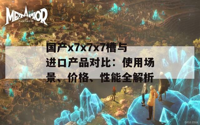 国产x7x7x7槽与进口产品对比：使用场景、价格、性能全解析