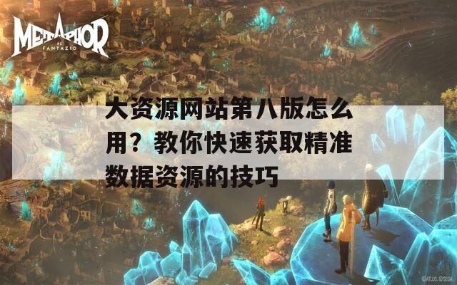 大资源网站第八版怎么用？教你快速获取精准数据资源的技巧  第1张