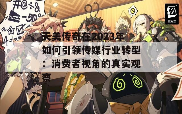天美传奇在2023年如何引领传媒行业转型：消费者视角的真实观察  第1张