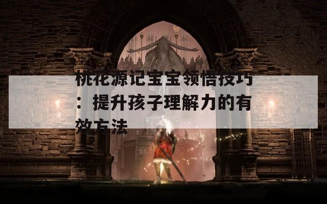 桃花源记宝宝领悟技巧：提升孩子理解力的有效方法  第1张